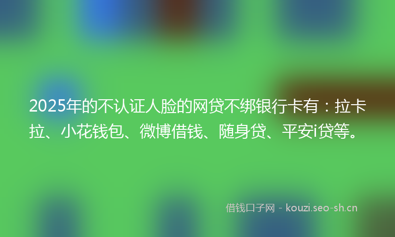 2025年的不认证人脸的网贷不绑银行卡有：拉卡拉、小花钱包、微博借钱、随身贷、平安i贷等。