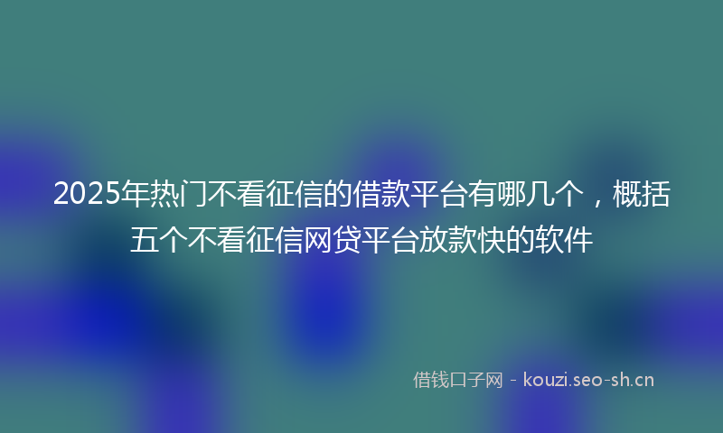 2025年热门不看征信的借款平台有哪几个，概括五个不看征信网贷平台放款快的软件