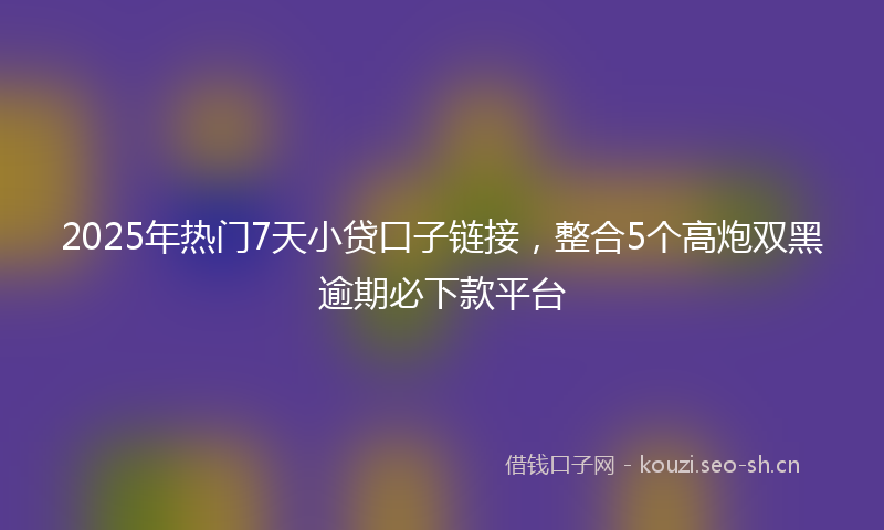 2025年热门7天小贷口子链接，整合5个高炮双黑逾期必下款平台