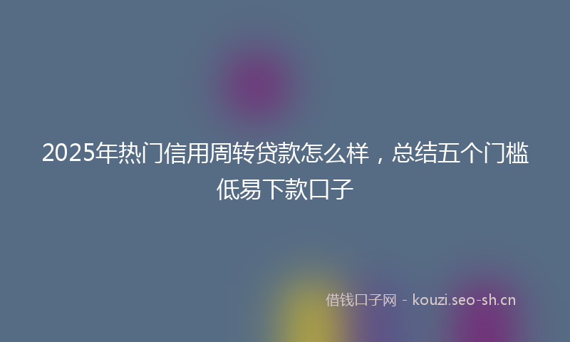 2025年热门信用周转贷款怎么样，总结五个门槛低易下款口子