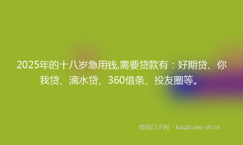2025年的十八岁急用钱,需要贷款有：好期贷、你我贷、滴水贷、360借条、投友圈等。
