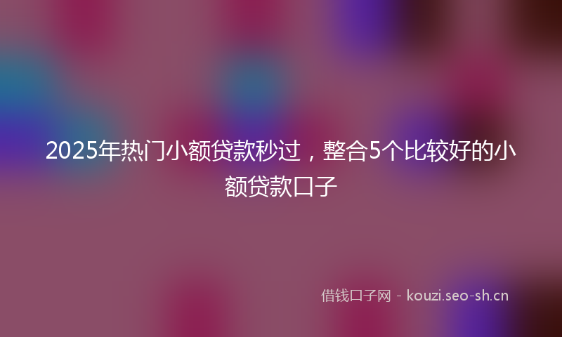 2025年热门小额贷款秒过，整合5个比较好的小额贷款口子