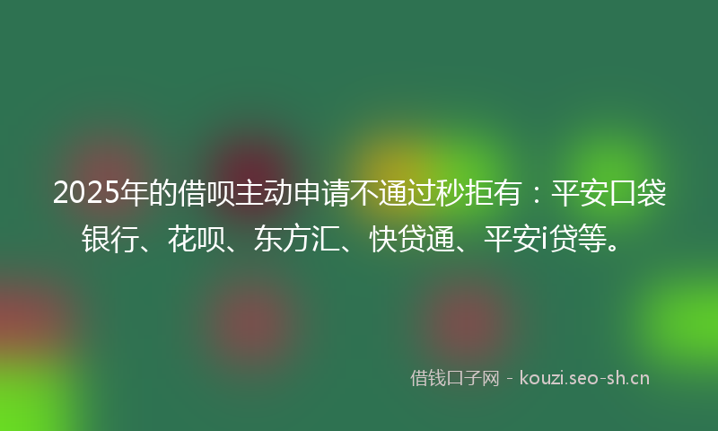 2025年的借呗主动申请不通过秒拒有：平安口袋银行、花呗、东方汇、快贷通、平安i贷等。