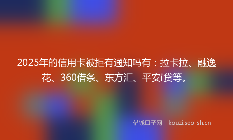 2025年的信用卡被拒有通知吗有:拉卡拉、融逸花、360借条、东方汇、平安i贷等。
