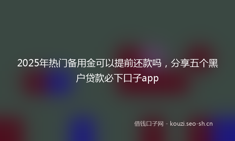 2025年热门备用金可以提前还款吗，分享五个黑户贷款必下口子app