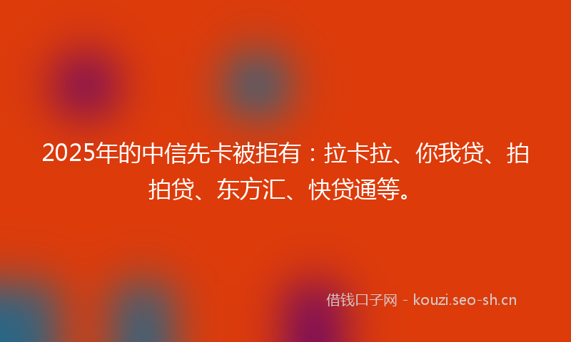 2025年的中信先卡被拒有：拉卡拉、你我贷、拍拍贷、东方汇、快贷通等。