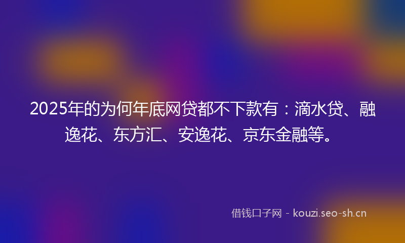 2025年的为何年底网贷都不下款有：滴水贷、融逸花、东方汇、安逸花、京东金融等。