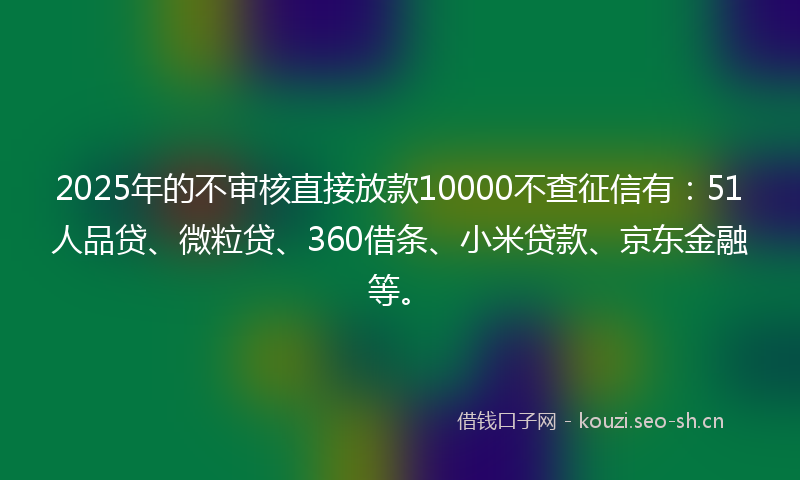 2025年的不审核直接放款10000不查征信有：51人品贷、微粒贷、360借条、小米贷款、京东金融等。