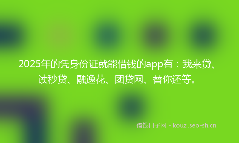 2025年的凭身份证就能借钱的app有：我来贷、读秒贷、融逸花、团贷网、替你还等。