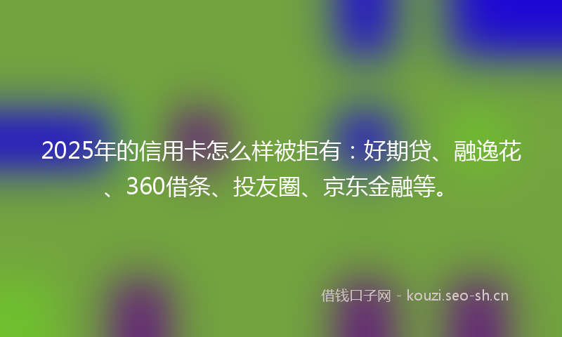 2025年的信用卡怎么样被拒有：好期贷、融逸花、360借条、投友圈、京东金融等。