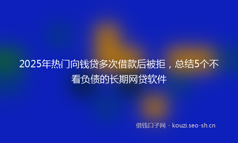 2025年热门向钱贷多次借款后被拒，总结5个不看负债的长期网贷软件