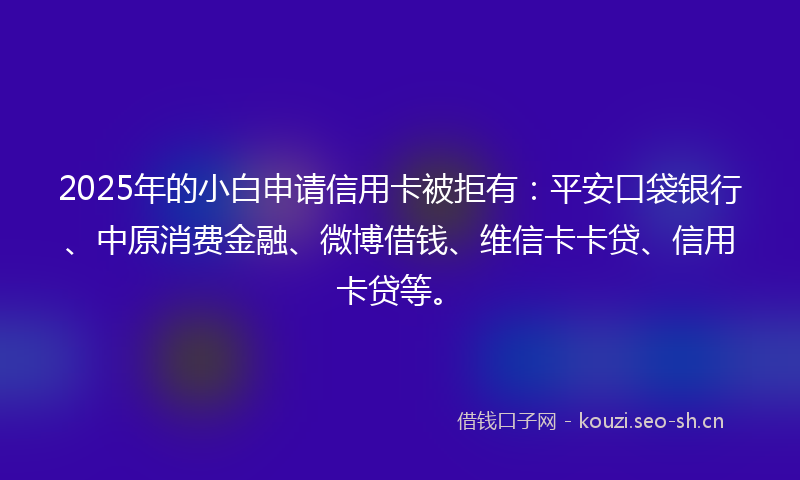 2025年的小白申请信用卡被拒有：平安口袋银行、中原消费金融、微博借钱、维信卡卡贷、信用卡贷等。