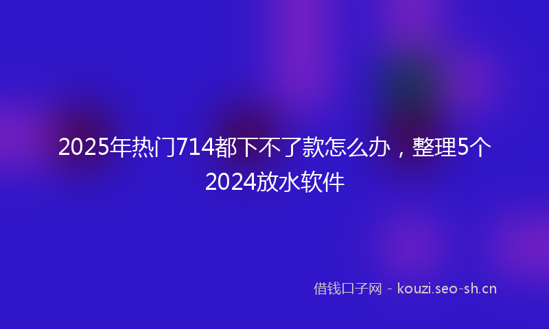 2025年热门714都下不了款怎么办，整理5个2024放水软件