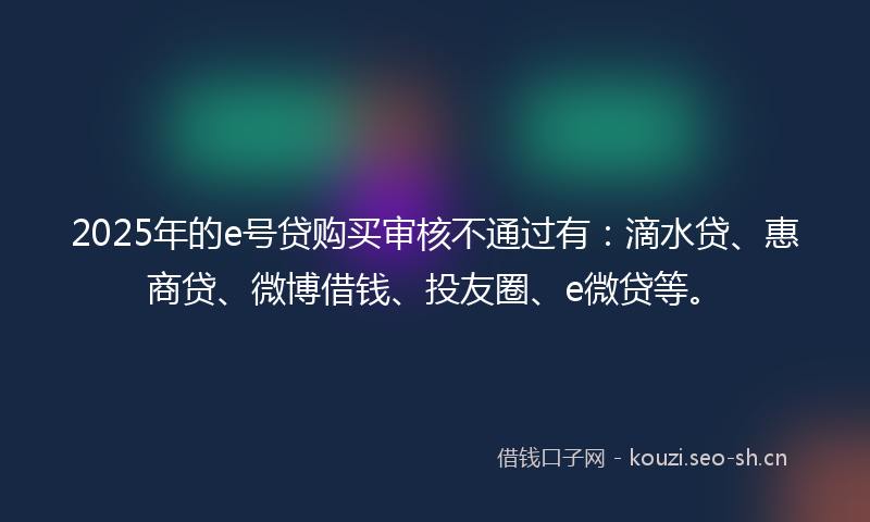 2025年的e号贷购买审核不通过有：滴水贷、惠商贷、微博借钱、投友圈、e微贷等。