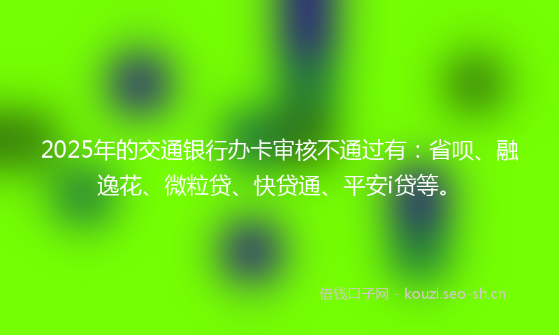 2025年的交通银行办卡审核不通过有：省呗、融逸花、微粒贷、快贷通、平安i贷等。