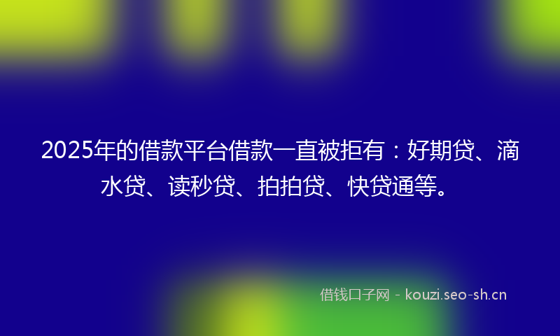 2025年的借款平台借款一直被拒有：好期贷、滴水贷、读秒贷、拍拍贷、快贷通等。