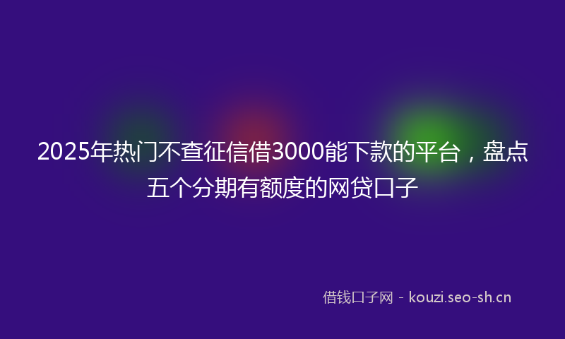 2025年热门不查征信借3000能下款的平台，盘点五个分期有额度的网贷口子