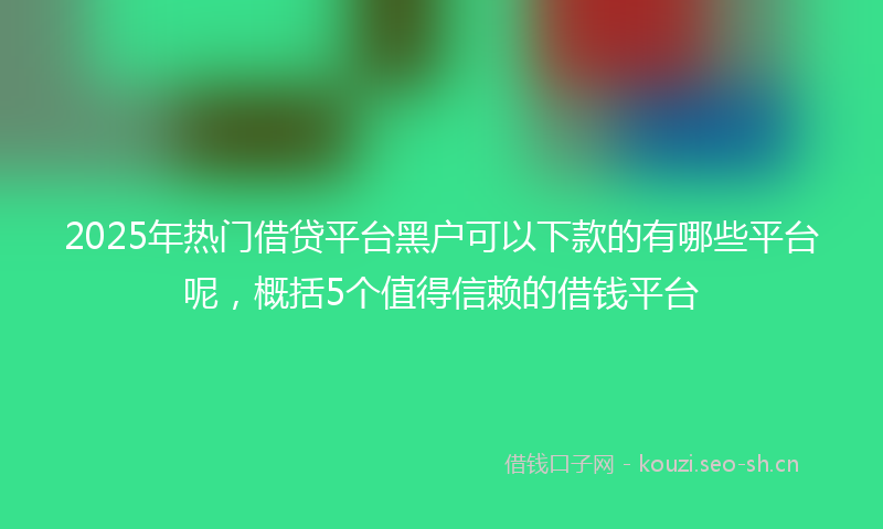 2025年热门借贷平台黑户可以下款的有哪些平台呢，概括5个值得信赖的借钱平台