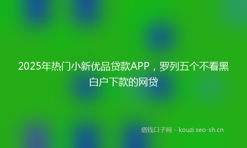 2025年热门小新优品贷款APP，罗列五个不看黑白户下款的网贷