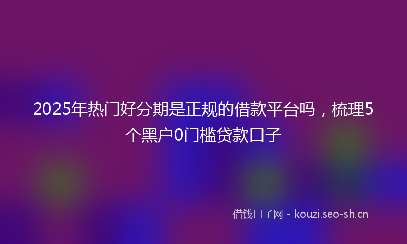 2025年热门好分期是正规的借款平台吗，梳理5个黑户0门槛贷款口子