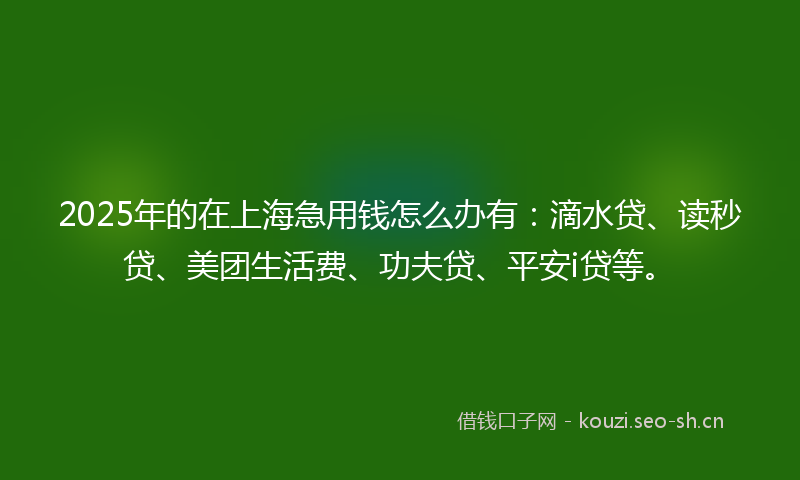 2025年的在上海急用钱怎么办有：滴水贷、读秒贷、美团生活费、功夫贷、平安i贷等。