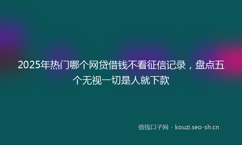 2025年热门哪个网贷借钱不看征信记录，盘点五个无视一切是人就下款