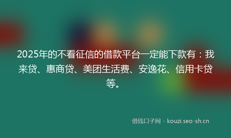 2025年的不看征信的借款平台一定能下款有：我来贷、惠商贷、美团生活费、安逸花、信用卡贷等。