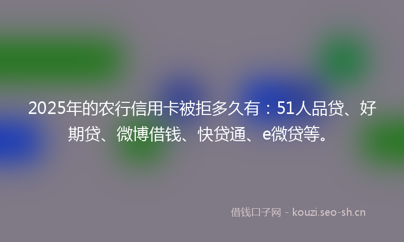 2025年的农行信用卡被拒多久有：51人品贷、好期贷、微博借钱、快贷通、e微贷等。