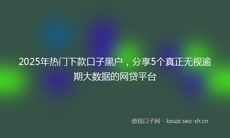 2025年热门下款口子黑户，分享5个真正无视逾期大数据的网贷平台