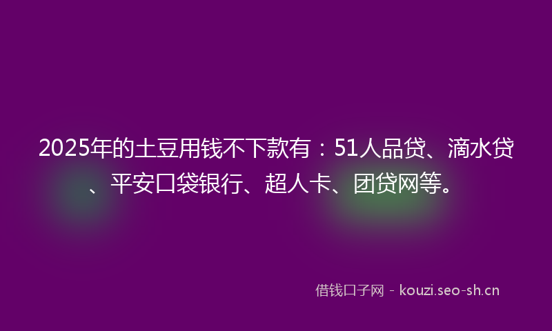 2025年的土豆用钱不下款有：51人品贷、滴水贷、平安口袋银行、超人卡、团贷网等。