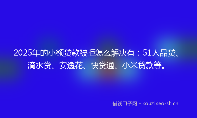 2025年的小额贷款被拒怎么解决有:51人品贷、滴水贷、安逸花、快贷通、小米贷款等。