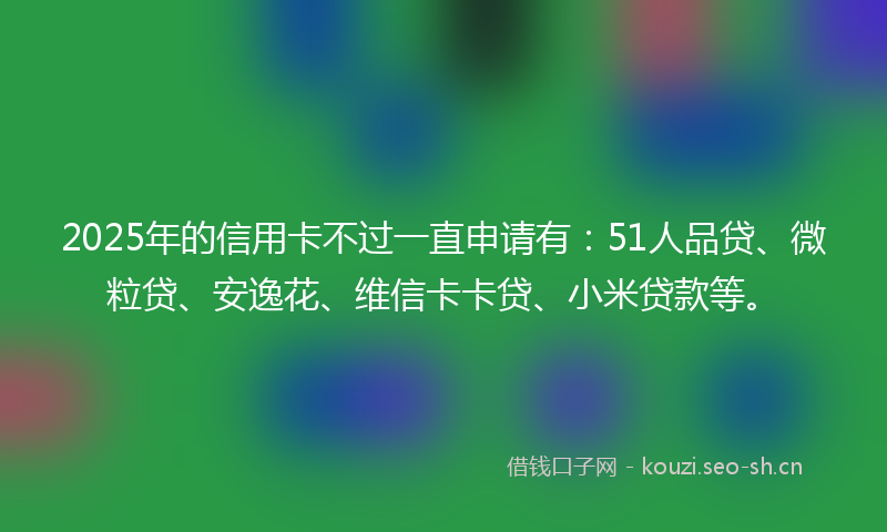 2025年的信用卡不过一直申请有：51人品贷、微粒贷、安逸花、维信卡卡贷、小米贷款等。