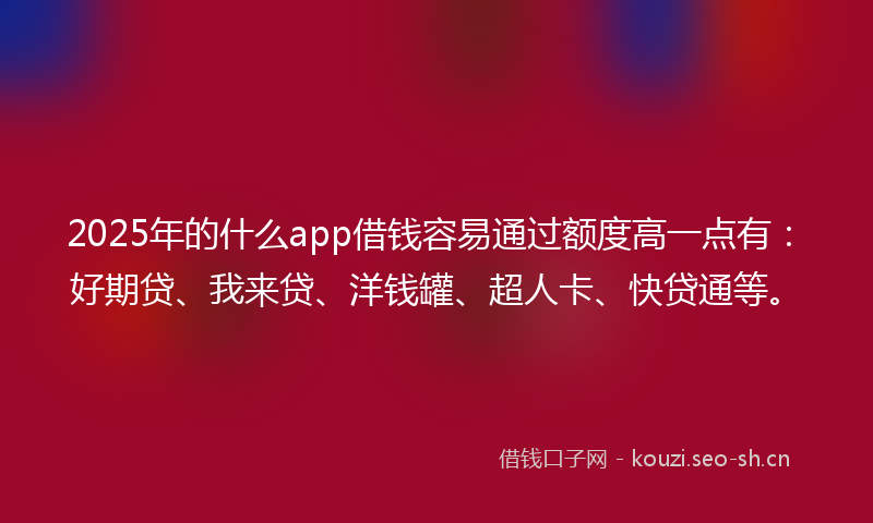 2025年的什么app借钱容易通过额度高一点有：好期贷、我来贷、洋钱罐、超人卡、快贷通等。
