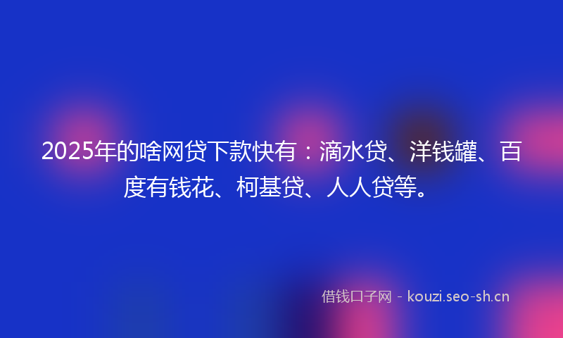 2025年的啥网贷下款快有：滴水贷、洋钱罐、百度有钱花、柯基贷、人人贷等。