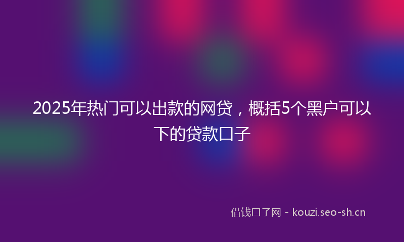 2025年热门可以出款的网贷，概括5个黑户可以下的贷款口子