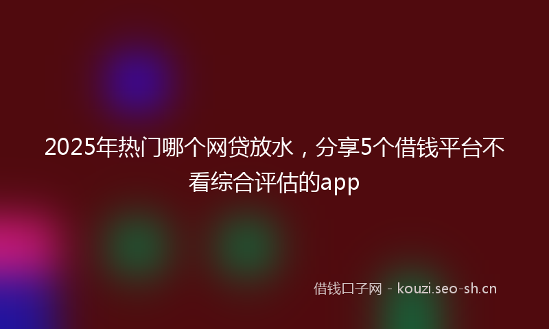 2025年热门哪个网贷放水，分享5个借钱平台不看综合评估的app