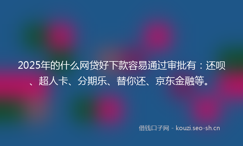 2025年的什么网贷好下款容易通过审批有：还呗、超人卡、分期乐、替你还、京东金融等。