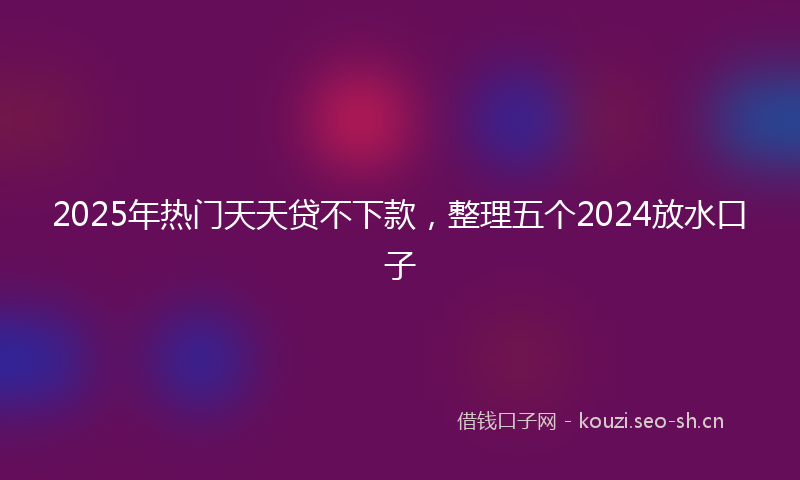 2025年热门天天贷不下款，整理五个2024放水口子
