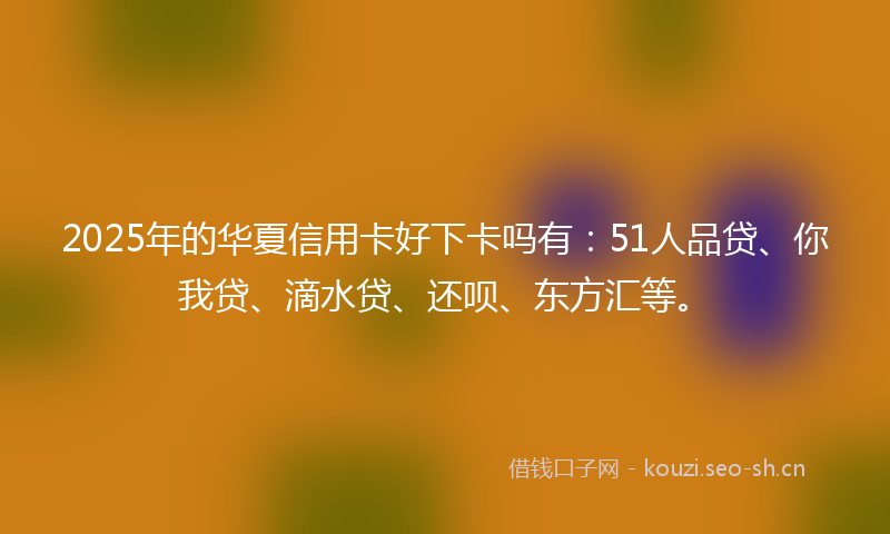 2025年的华夏信用卡好下卡吗有：51人品贷、你我贷、滴水贷、还呗、东方汇等。