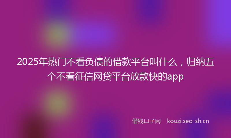 2025年热门不看负债的借款平台叫什么，归纳五个不看征信网贷平台放款快的app