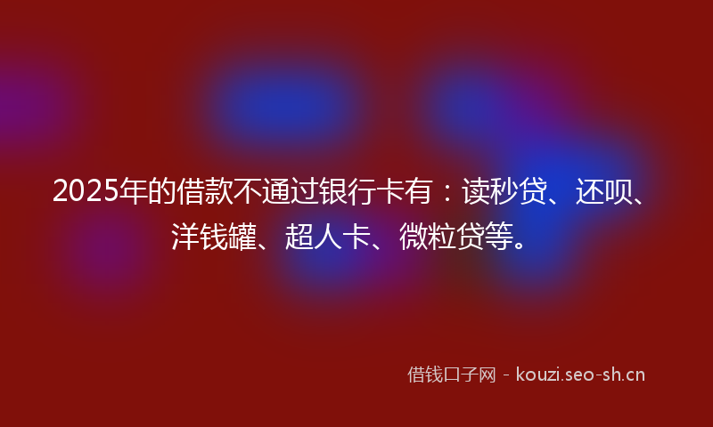 2025年的借款不通过银行卡有：读秒贷、还呗、洋钱罐、超人卡、微粒贷等。
