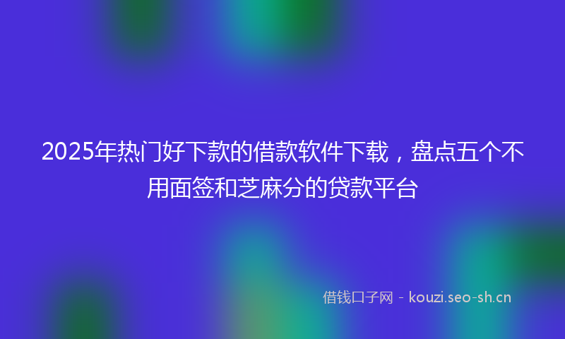 2025年热门好下款的借款软件下载，盘点五个不用面签和芝麻分的贷款平台