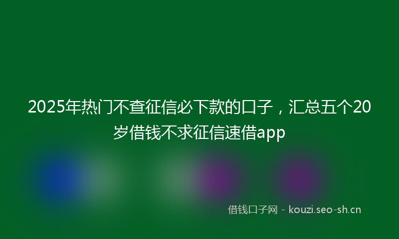 2025年热门不查征信必下款的口子，汇总五个20岁借钱不求征信速借app