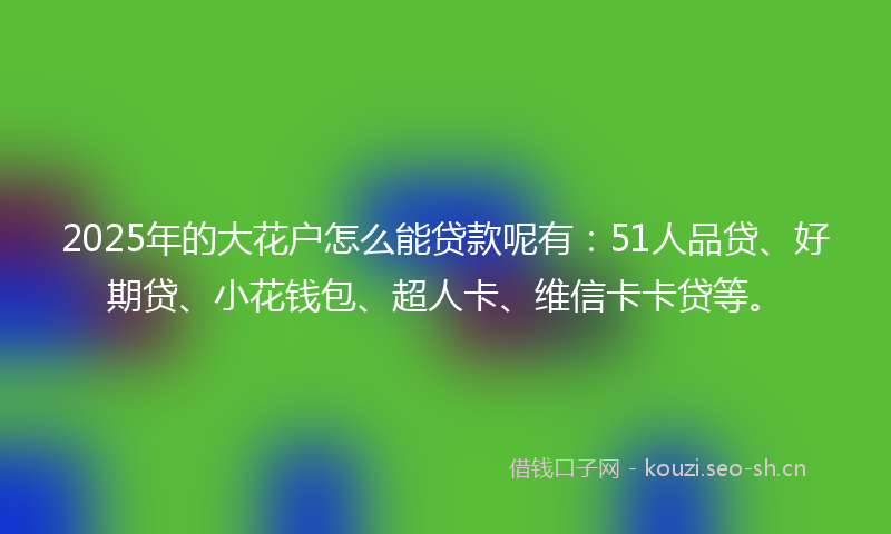2025年的大花户怎么能贷款呢有：51人品贷、好期贷、小花钱包、超人卡、维信卡卡贷等。