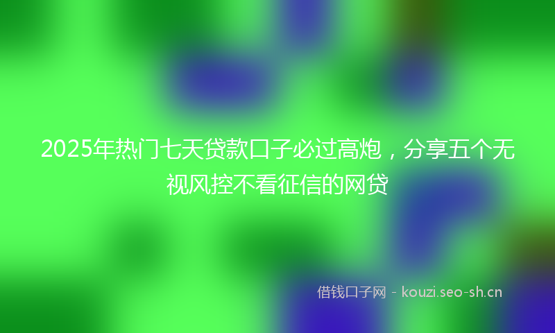 2025年热门七天贷款口子必过高炮，分享五个无视风控不看征信的网贷