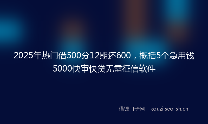 2025年热门借500分12期还600，概括5个急用钱5000快审快贷无需征信软件