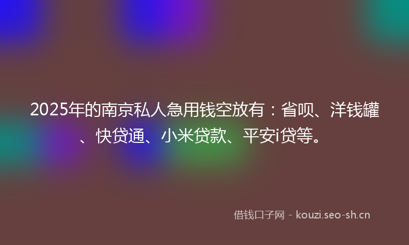 2025年的南京私人急用钱空放有：省呗、洋钱罐、快贷通、小米贷款、平安i贷等。