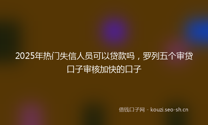 2025年热门失信人员可以贷款吗,罗列五个审贷口子审核加快的口子
