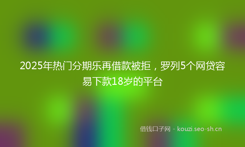 2025年热门分期乐再借款被拒，罗列5个网贷容易下款18岁的平台