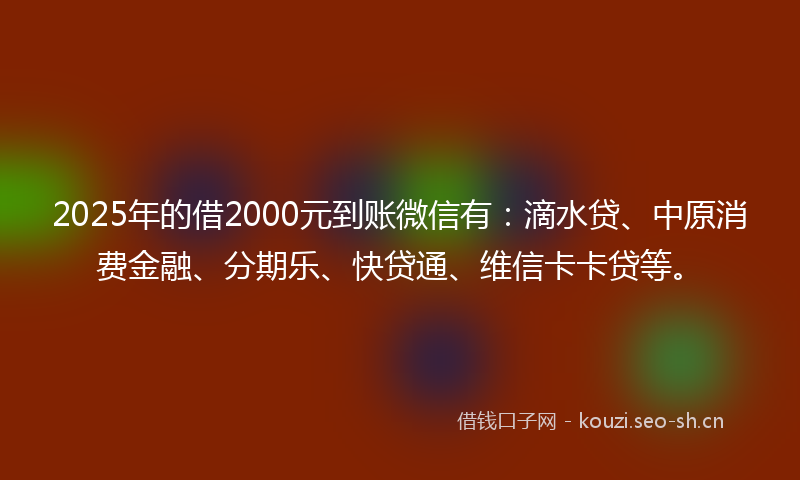 2025年的借2000元到账微信有：滴水贷、中原消费金融、分期乐、快贷通、维信卡卡贷等。